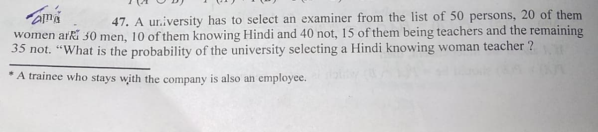 47. A ur.iversity has to select an examiner from the list of 50 persons, 20 of them
women arRí 30 men, 10 of them knowing Hindi and 40 not, 15 of them being teachers and the remaining
35 not. “What is the probability of the university selecting a Hindi knowing woman teacher ?
* A trainee who stays with the company is also an employee.
