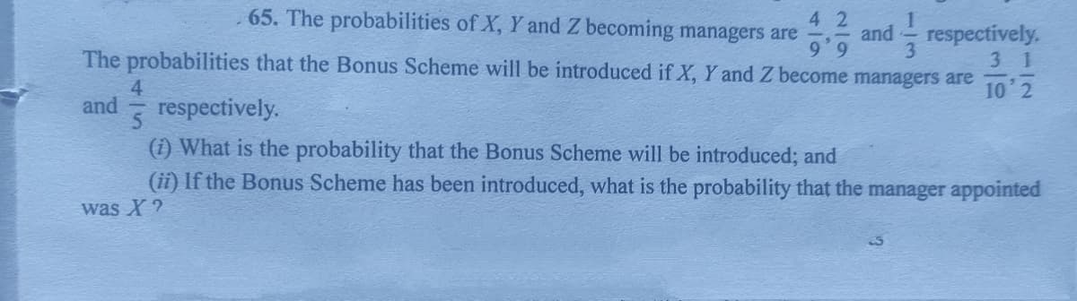4 2
, 65. The probabilities of X, Y and Z becoming managers are
공승 and respectively.
The probabilities that the Bonus Scheme will be introduced if X, Y and Z become managers are
9'9
3 1
4
10 2
and
respectively.
(i) What is the probability that the Bonus Scheme will be introduced; and
(ii) If the Bonus Scheme has been introduced, what is the probability that the manager appointed
was X ?
