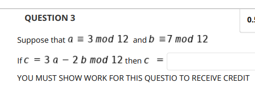 QUESTION 3
0.!
Suppose that a = 3 mod 12 and b =7 mod 12
IfC = 3 a – 2 b mod 12 then C =
YOU MUST SHOW WORK FOR THIS QUESTIO TO RECEIVE CREDIT

