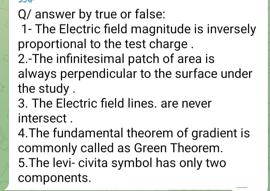 Q/ answer by true or false:
1- The Electric field magnitude is inversely
proportional to the test charge.
2.-The infinitesimal patch of area is
always perpendicular to the surface under
the study
3. The Electric field lines. are never
intersect.
4. The fundamental theorem of gradient is
commonly called as Green Theorem.
5. The levi- civita symbol has only two
components.