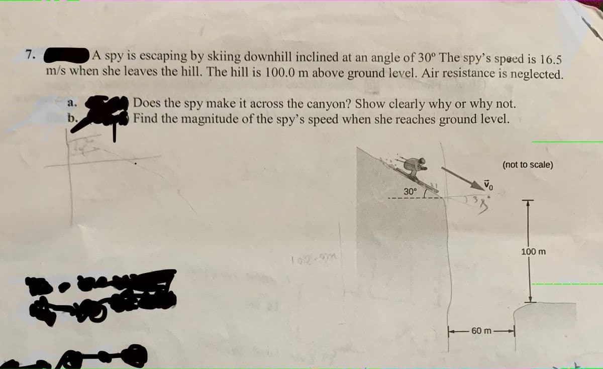 7.
A spy is escaping by skiing downhill inclined at an angle of 30° The spy's speed is 16.5
m/s when she leaves the hill. The hill is 100.0 m above ground level. Air resistance is neglected.
Does the spy make it across the canyon? Show clearly why or why not.
Find the magnitude of the spy's speed when she reaches ground level.
a.
b.
(not to scale)
30°
100 m
60 m
