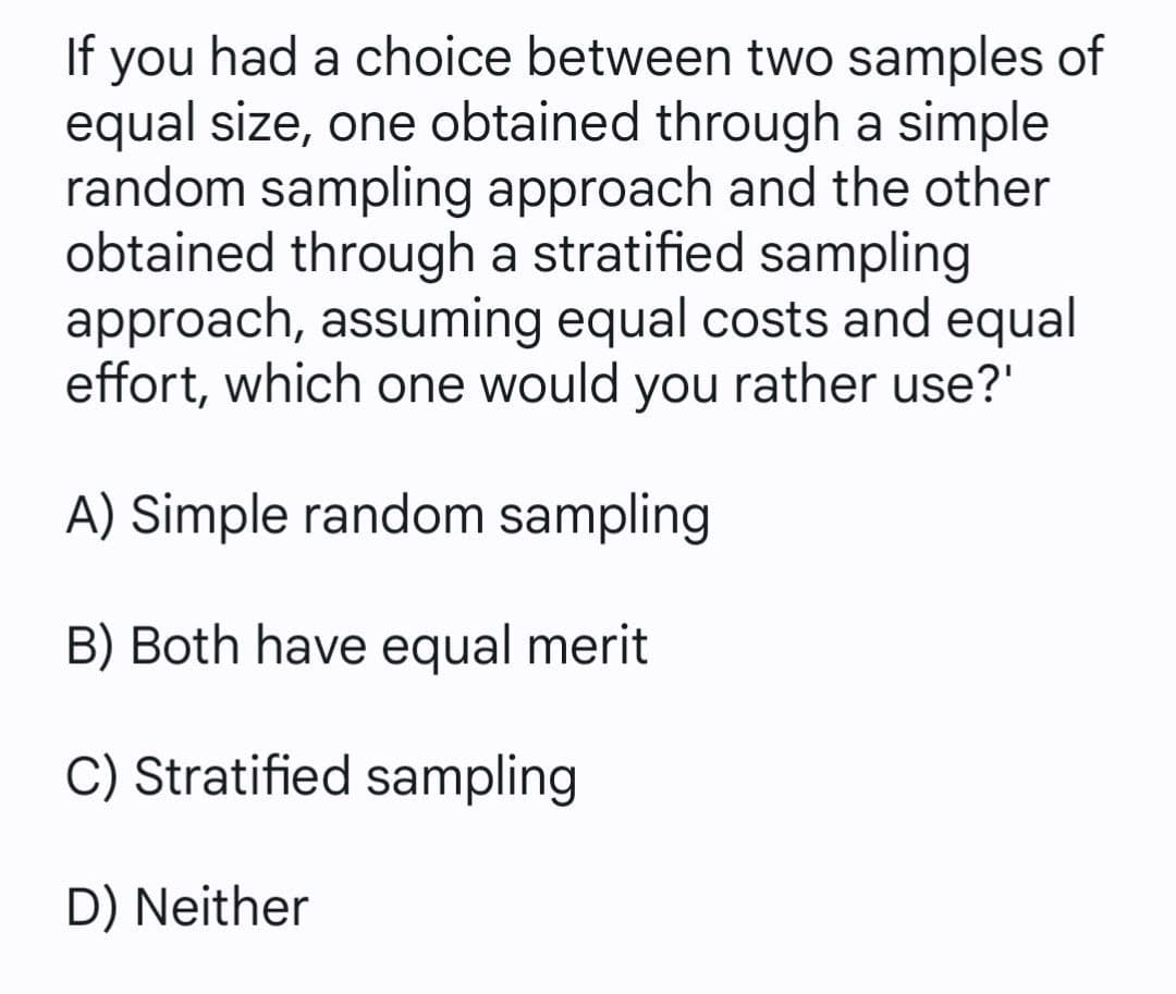 If you had a choice between two samples of
equal size, one obtained through a simple
random sampling approach and the other
obtained through a stratified sampling
approach, assuming equal costs and equal
effort, which one would you rather use?'
A) Simple random sampling
B) Both have equal merit
C) Stratified sampling
D) Neither
