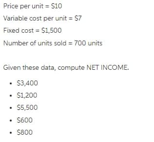 Price per unit = $10
Variable cost per unit = $7
Fixed cost = $1,500
Number of units sold = 700 units
Given these data, compute NET INCOME.
$3,400
• $1,200
.
$5,500
• $600
.
• $800