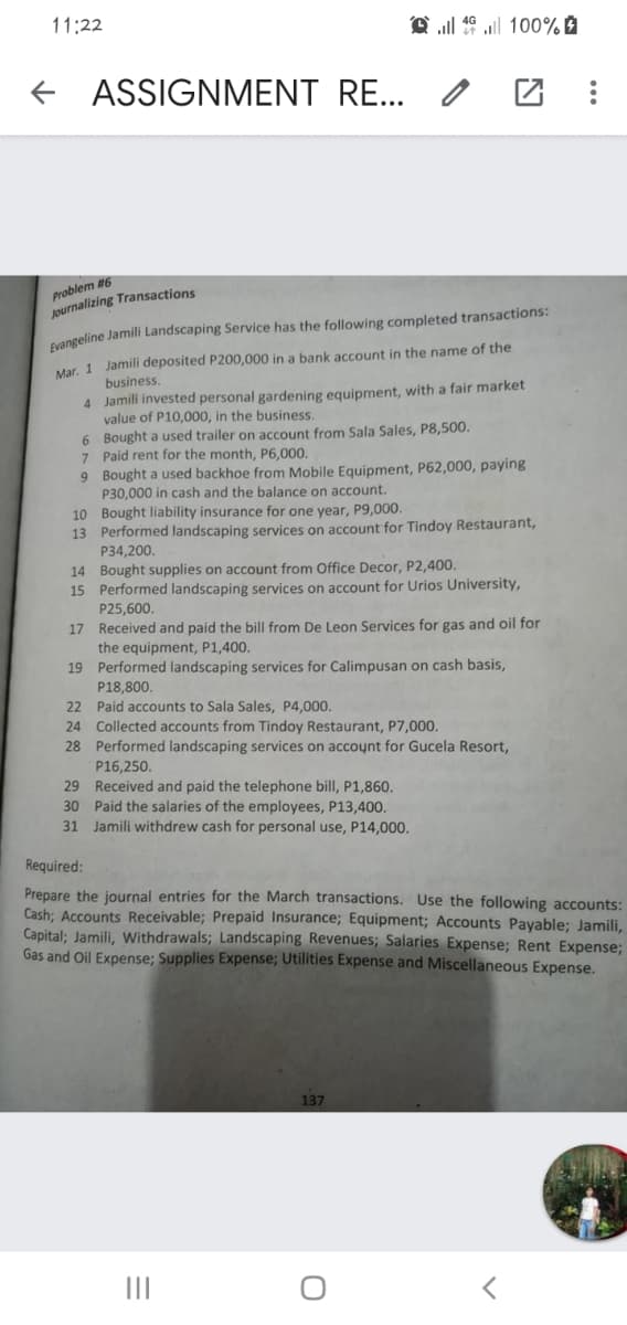 11:22
ASSIGNMENT RE... /
Problem #6
Journalizing Transactions
cangeline Jamili Landscaping Service has the following completed transactions:
Mar. 1 Jamili deposited P200,000 in a bank account in the name of the
business.
4 Jamili invested personal gardening equipment, with a fair market
value of P10,000, in the business.
6 Bought a used trailer on account from Sala Sales, P8,500.
7 Paid rent for the month, P6,000.
9 Bought a used backhoe from Mobile Equipment, P62,000, paying
P30,000 in cash and the balance on account.
10 Bought liability insurance for one year, P9,000.
13 Performed landscaping services on account for Tindoy Restaurant,
P34,200.
14 Bought supplies on account from Office Decor, P2,400.
15 Performed landscaping services on account for Urios University,
P25,600.
17 Received and paid the bill from De Leon Services for gas and oil for
the equipment, P1,400.
19 Performed landscaping services for Calimpusan on cash basis,
P18,800.
22 Paid accounts to Sala Sales, P4,000.
24 Collected accounts from Tindoy Restaurant, P7,000.
28 Performed landscaping services on account for Gucela Resort,
P16,250.
29 Received and paid the telephone bill, P1,860.
30 Paid the salaries of the employees, P13,400.
31 Jamili withdrew cash for personal use, P14,000.
Required:
Prepare the journal entries for the March transactions. Use the following accounts:
Cash; Accounts Receivable; Prepaid Insurance; Equipment; Accounts Payable; Jamili,
Capital; Jamili, Withdrawals; Landscaping Revenues; Salaries Expense; Rent Expense;
Gas and Oil Expense; Supplies Expense; Utilities Expense and Miscellaneous Expense.
137
II
