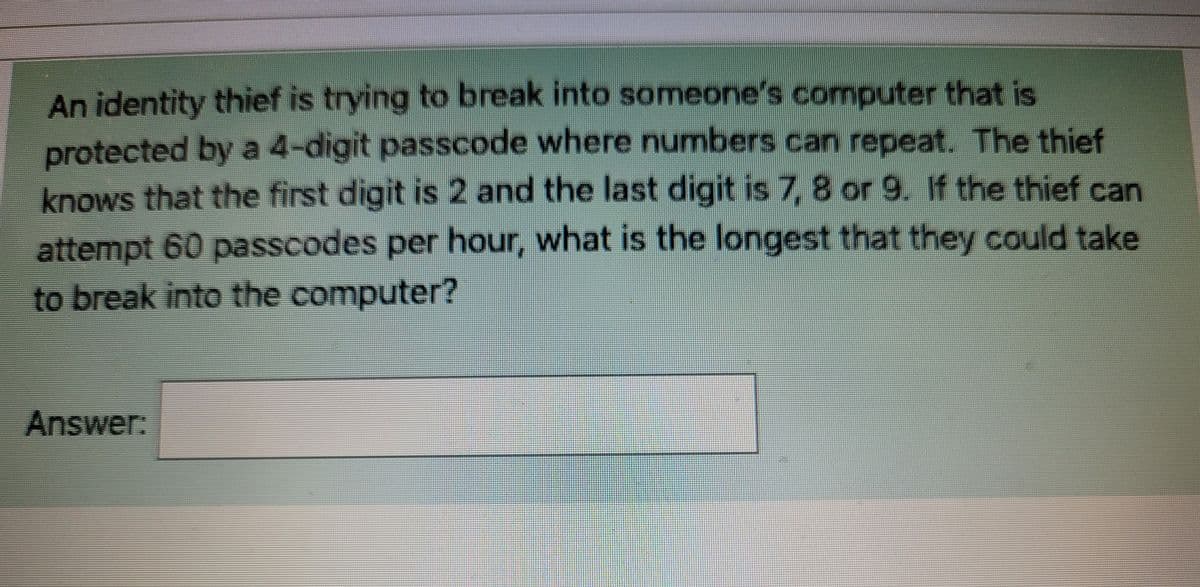 An identity thief is trying to break into someone's computer that is
protected by a 4-digit passcode where numbers can repeat. The thief
knows that the first digit is 2 and the last digit is 7, 8 or 9. If the thief can
attempt 60 passcodes per hour, what is the longest that they could take
to break into the computer?
Answer: