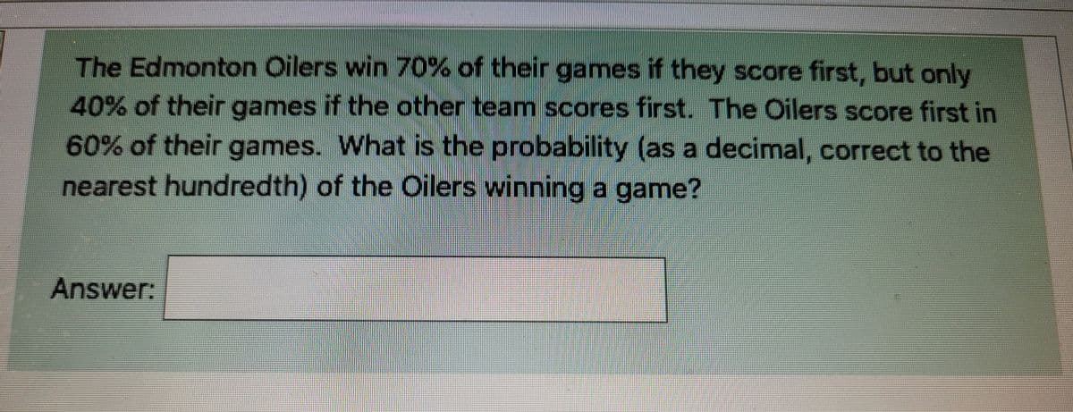 The Edmonton Oilers win 70% of their games if they score first, but only
40% of their games if the other team scores first. The Oilers score first in
60% of their games. What is the probability (as a decimal, correct to the
nearest hundredth) of the Oilers winning a game?
Answer: