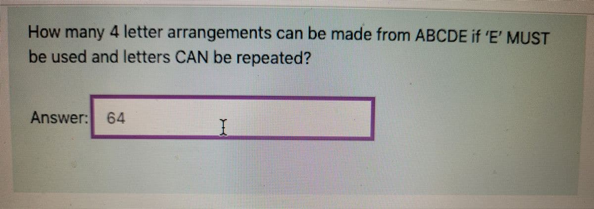 How many 4 letter arrangements can be made from ABCDE if 'E' MUST
be used and letters CAN be repeated?
Answer: 64