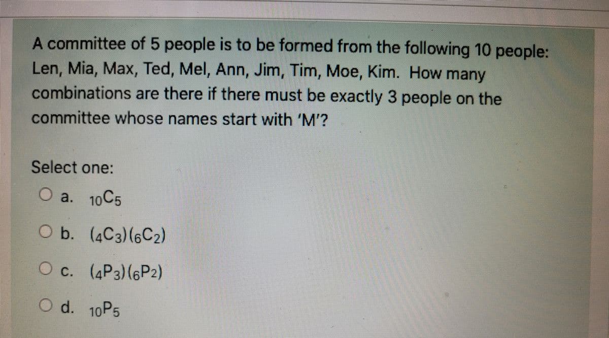 A committee of 5 people is to be formed from the following 10 people:
Len, Mia, Max, Ted, Mel, Ann, Jim, Tim, Moe, Kim. How many
combinations are there if there must be exactly 3 people on the
committee whose names start with 'M'?
Select one:
O a. 10C5
O b.
Oc.
O d. 10P5
(4C3) (6C₂)
(4P3) (6P2)