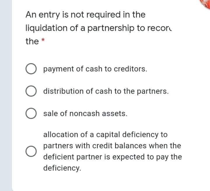 An entry is not required in the
liquidation of a partnership to recor
the *
payment of cash to creditors.
O distribution of cash to the partners.
sale of noncash assets.
allocation of a capital deficiency to
partners with credit balances when the
deficient partner is expected to pay the
deficiency.
