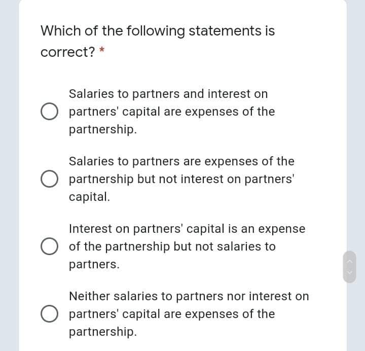 Which of the following statements is
correct? *
Salaries to partners and interest on
partners' capital are expenses of the
partnership.
Salaries to partners are expenses of the
partnership but not interest on partners'
capital.
Interest on partners' capital is an expense
O of the partnership but not salaries to
partners.
Neither salaries to partners nor interest on
partners' capital are expenses of the
partnership.
