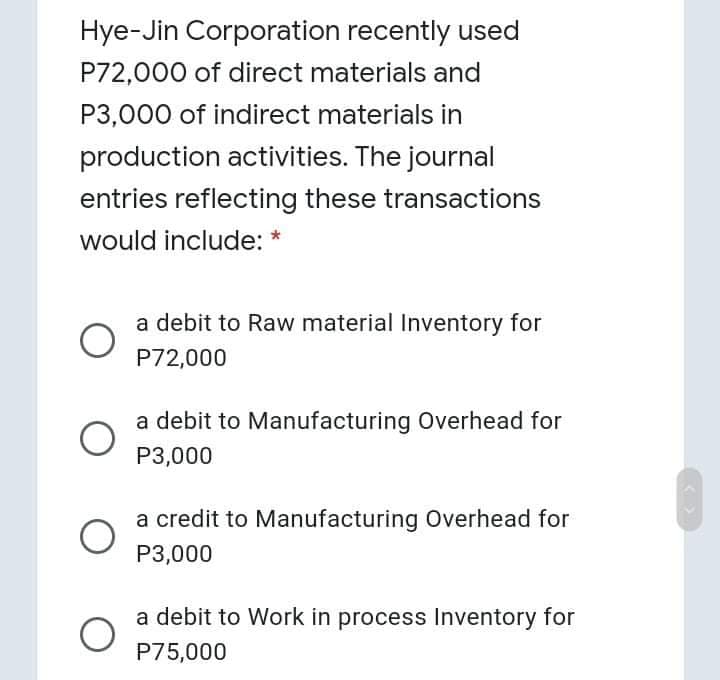 Hye-Jin Corporation recently used
P72,000 of direct materials and
P3,000 of indirect materials in
production activities. The journal
entries reflecting these transactions
would include: *
a debit to Raw material Inventory for
P72,000
a debit to Manufacturing Overhead for
P3,000
a credit to Manufacturing Overhead for
P3,000
a debit to Work in process Inventory for
P75,000
