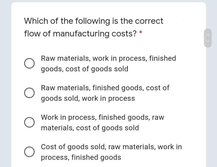 Which of the following is the correct
flow of manufacturing costs? *
Raw materials, work in process, finished
goods, cost of goods sold
Raw materials, finished goods, cost of
goods sold, work in process
Work in process, finished goods, raw
materials, cost of goods sold
Cost of goods sold, raw materials, work in
process, finished goods
