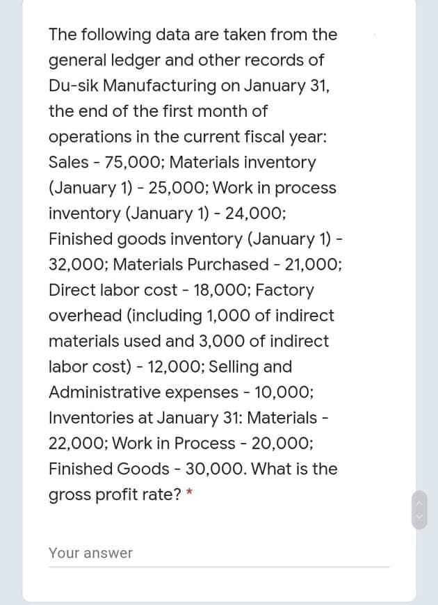 The following data are taken from the
general ledger and other records of
Du-sik Manufacturing on January 31,
the end of the first month of
operations in the current fiscal year:
Sales - 75,000; Materials inventory
(January 1) - 25,000; Work in process
inventory (January 1) - 24,000;
Finished goods inventory (January 1)-
32,000; Materials Purchased 21,000;
Direct labor cost - 18,000; Factory
overhead (including 1,000 of indirect
materials used and 3,000 of indirect
labor cost) - 12,000; Selling and
Administrative expenses - 10,000;
Inventories at January 31: Materials -
22,000; Work in Process - 20,000;
Finished Goods - 30,000. What is the
gross profit rate? *
Your answer
