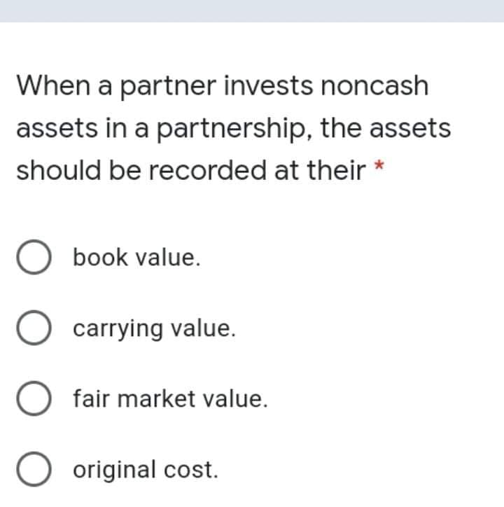 When a partner invests noncash
assets in a partnership, the assets
should be recorded at their
O book value.
carrying value.
O fair market value.
O original cost.
