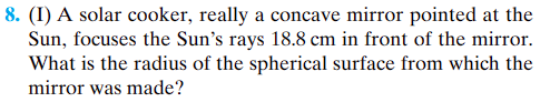 8. (I) A solar cooker, really a concave mirror pointed at the
Sun, focuses the Sun's rays 18.8 cm in front of the mirror.
What is the radius of the spherical surface from which the
mirror was made?