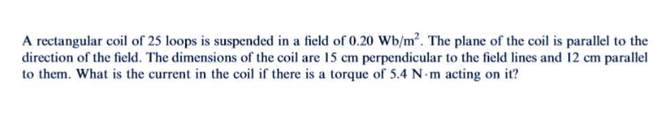 A rectangular coil of 25 loops is suspended in a field of 0.20 Wb/m2. The plane of the coil is parallel to the
direction of the field. The dimensions of the coil are 15 cm perpendicular to the field lines and 12 cm parallel
to them. What is the current in the coil if there is a torque of 5.4 N.m acting on it?
