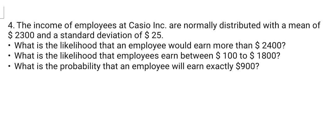 4. The income of employees at Casio Inc. are normally distributed with a mean of
$ 2300 and a standard deviation of $ 25.
What is the likelihood that an employee would earn more than $ 2400?
What is the likelihood that employees earn between $ 100 to $ 1800?
What is the probability that an employee will earn exactly $900?

