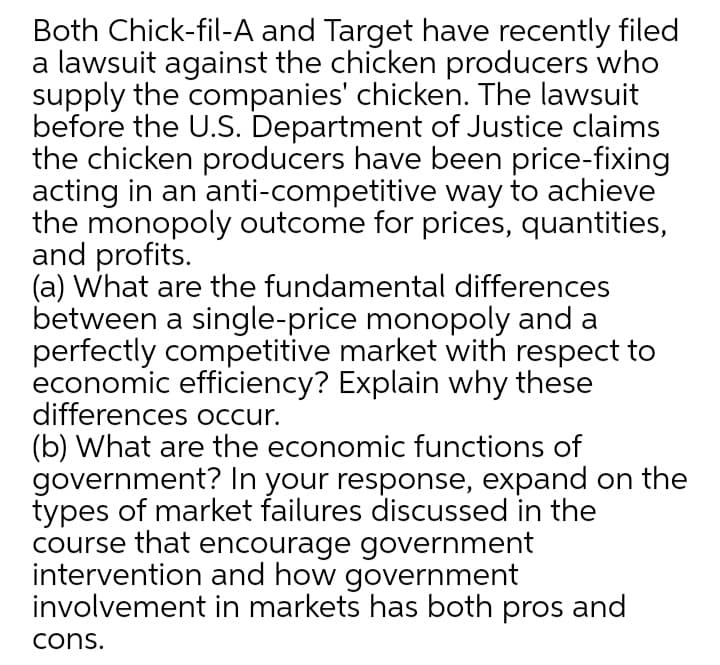 Both Chick-fil-A and Target have recently filed
a lawsuit against the chicken producers who
supply the companies' chicken. The lawsuit
before the U.S. Department of Justice claims
the chicken producers have been price-fixing
acting in an anti-competitive way to achieve
the monopoly outcome for prices, quantities,
and profits.
(a) What are the fundamental differences
between a single-price monopoly and a
perfectly competitive market with respect to
economic efficiency? Explain why these
differences occur.
(b) What are the economic functions of
government? In your response, expand on the
types of market failures discussed in the
course that encourage government
intervention and how government
involvement in markets has both pros and
cons.
