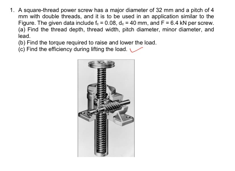 1. A square-thread power screw has a major diameter of 32 mm and a pitch of 4
mm with double threads, and it is to be used in an application similar to the
Figure. The given data include fc = 0.08, dc = 40 mm, and F = 6.4 kN per screw.
(a) Find the thread depth, thread width, pitch diameter, minor diameter, and
lead.
(b) Find the torque required to raise and lower the load.
(c) Find the efficiency during lifting the load.
