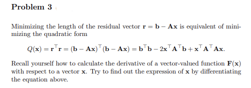 Problem 3
Minimizing the length of the residual vector r = b – Ax is equivalent of mini-
mizing the quadratic form
Q(x) = r'r = (b – Ax)" (b – Ax) = b"b – 2x"A'b+x"A"Ax.
Recall yourself how to calculate the derivative of a vector-valued function F(x)
with respect to a vector x. Try to find out the expression of x by differentiating
the equation above.
