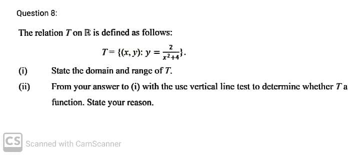 Question 8:
The relation Ton R is defined as follows:
T= {(x, y): y =.
2+4
(i)
State the domain and range of T.
(ii)
From your answer to (i) with the use vertical line test to determine whether Ta
function. State your reason.
CS Scanned with CamScanner
