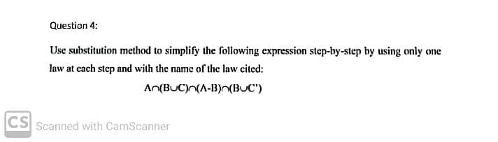 Question 4:
Use substitution method to simplify the following expression step-by-step by using only one
law at each step and with the name of the law cited:
An(BUC)(A-B)n(BUC")
CS Scanned with CamScanner
