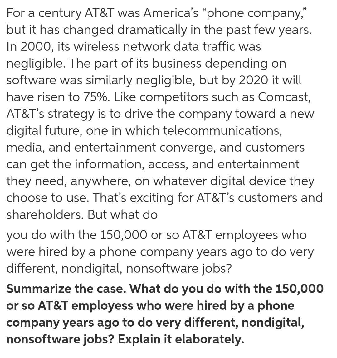 For a century AT&T was America's "phone company,"
but it has changed dramatically in the past few years.
In 2000, its wireless network data traffic was
negligible. The part of its business depending on
software was similarly negligible, but by 2020 it will
have risen to 75%. Like competitors such as Comcast,
AT&T's strategy is to drive the company toward a new
digital future, one in which telecommunications,
media, and entertainment converge, and customers
can get the information, access, and entertainment
they need, anywhere, on whatever digital device they
choose to use. That's exciting for AT&T's customers and
shareholders. But what do
you do with the 150,000 or so AT&T employees who
were hired by a phone company years ago to do very
different, nondigital, nonsoftware jobs?
Summarize the case. What do you do with the 150,000
or so AT&T employess who were hired by a phone
company years ago to do very different, nondigital,
nonsoftware jobs? Explain it elaborately.
