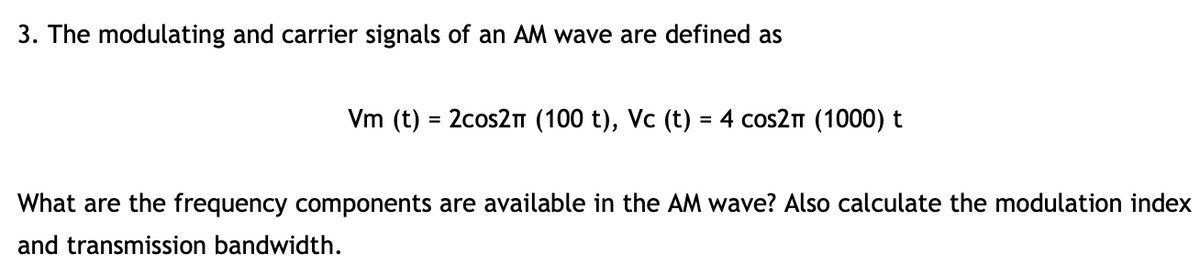 3. The modulating and carrier signals of an AM wave are defined as
Vm (t) = 2cos2m (100 t), Vc (t) = 4 cos2n (1000) t
What are the frequency components are available in the AM wave? Also calculate the modulation index
and transmission bandwidth.
