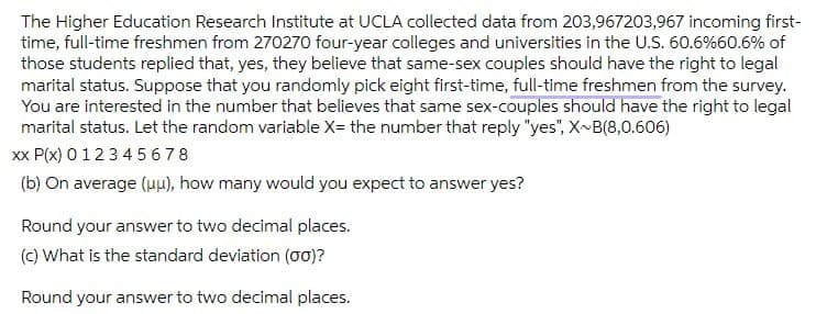 The Higher Education Research Institute at UCLA collected data from 203,967203,967 incoming first-
time, full-time freshmen from 270270 four-year colleges and universities in the U.S. 60.6%60.6% of
those students replied that, yes, they believe that same-sex couples should have the right to legal
marital status. Suppose that you randomly pick eight first-time, full-time freshmen from the survey.
You are interested in the number that believes that same sex-couples should have the right to legal
marital status. Let the random variable X= the number that reply "yes", X~B(8,0.606)
xx P(x) 0123 45678
(b) On average (u), how many would you expect to answer yes?
Round your answer to two decimal places.
(c) What is the standard deviation (o0)?
Round your answer to two decimal places.
