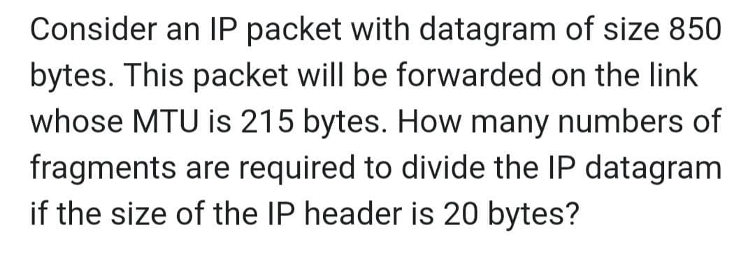 Consider an IP packet with datagram of size 850
bytes. This packet will be forwarded on the link
whose MTU is 215 bytes. How many numbers of
fragments are required to divide the IP datagram
if the size of the IP header is 20 bytes?
