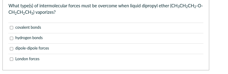 What type(s) of intermolecular forces must be overcome when liquid dipropyl ether (CH3CH₂CH2-O-
CH₂CH₂CH3) vaporizes?
covalent bonds
hydrogen bonds
dipole-dipole forces
London forces