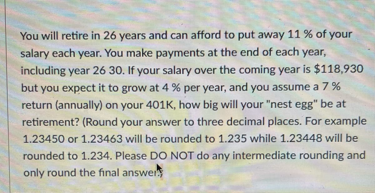 You will retire in 26 years and can afford to put away 11 % of your
salary each year. You make payments at the end of each year,
including year 26 30. If your salary over the coming year is $118,930
but you expect it to grow at 4 % per year, and you assume a 7%
return (annually) on your 401K, how big will your "nest egg" be at
retirement? (Round your answer to three decimal places. For example
1.23450 or 1.23463 will be rounded to 1.235 while 1.23448 will be
rounded to 1.234. Please DO NOT do any intermediate rounding and
only round the final answer
