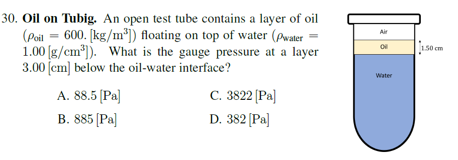 30. Oil on Tubig. An open test tube contains a layer of oil
(Poil
1.00 [g/cm°]). What is the gauge pressure at a layer
3.00 [cm] below the oil-water interface?
600. [kg/m*]) floating on top of water (Pwater
Air
Oil
1.50 cm
Water
А. 8.5 [Ра
С. 3822 [Рa]
В. 885 [Ра]
D. 382 [Pa]
