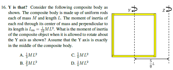 16. Y is that? Consider the following composite body as
shown. The composite body is made up of uniform rods
each of mass M and length L. The moment of inertia of
each rod through its center of mass and perpendicular to
its length is Iem = ML². What is the moment of inertia
of the composite object when it is allowed to rotate about
the Y axis as shown? Assume that the Y axis is exactly
in the middle of the composite body.
A. M L²
B. ML?
c. 등ML2
D. ML?
8.
