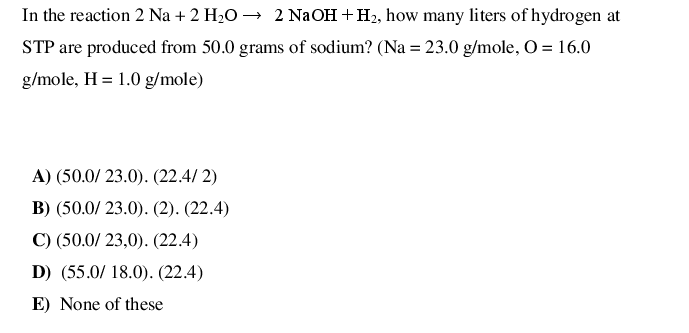 In the reaction 2 Na + 2 H2O → 2 NaOH +H2, how many liters of hydrogen at
STP are produced from 50.0 grams of sodium? (Na = 23.0 g/mole, O = 16.0
g/mole, H = 1.0 g/mole)
A) (50.0/ 23.0). (22.4/ 2)
B) (50.0/ 23.0). (2). (22.4)
C) (50.0/ 23,0). (22.4)
D) (55.0/ 18.0). (22.4)
E) None of these
