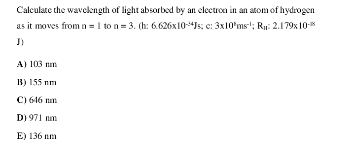 Calculate the wavelength of light absorbed by an electron in an atom of hydrogen
as it moves from n = 1 to n= 3. (h: 6.626x10-3ªJs; c: 3x10®ms'; Rµ: 2.179x 10-18
J)
A) 103 nm
B) 155 nm
C) 646 nm
D) 971 nm
E) 136 nm
