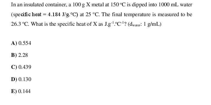 In an insulated container, a 100 g X metal at 150 °C is dipped into 1000 mL water
(specific heat = 4.184 J/g.°C) at 25 °C. The final temperature is measured to be
26.3 °C. What is the specific heat of X as J.g.°C-'? (dwater: 1 g/mL)
A) 0.554
B) 2.28
C) 0.439
D) 0.130
E) 0.144
