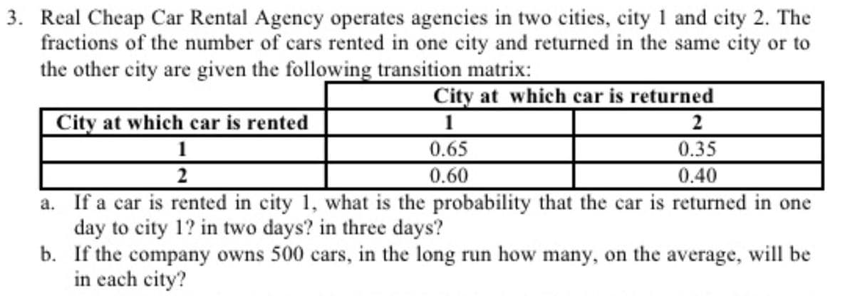 3. Real Cheap Car Rental Agency operates agencies in two cities, city 1 and city 2. The
fractions of the number of cars rented in one city and returned in the same city or to
the other city are given the following transition matrix:
City at which car is returned
City at which car is rented
1
2
2
1
0.65
0.60
a. If a car is rented in city 1, what is the probability that the car is returned in one
0.35
0.40
day to city 1? in two days? in three days?
b. If the company owns 500 cars, in the long run how many, on the average, will be
in each city?
