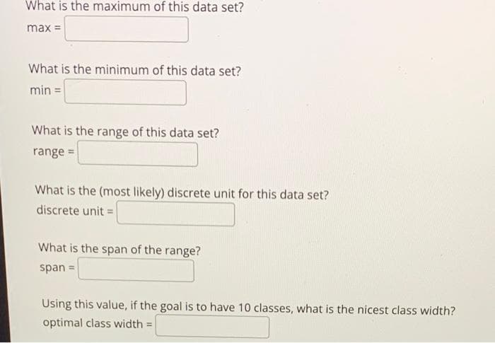 What is the maximum of this data set?
max =
What is the minimum of this data set?
min =
What is the range of this data set?
range =
What is the (most likely) discrete unit for this data set?
discrete unit =
What is the span of the range?
span=
Using this value, if the goal is to have 10 classes, what is the nicest class width?
optimal class width=