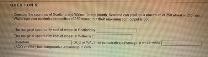 QUESTION 5
Consider the countries of Scotland and Wales. In one month, Scotland can produce a maximum of 250 wheat or 200 com.
Wales can also maximize production of 250 wheat, but their maximum corn output is 350.
The marginal opportunity cost of wheat in Scotland is
The marginal opportunity cost of wheat in Wales is
Therefore.
(SCO or WAL) has comparative advantage in com.
(SCO or WAL) has comparative advantage in wheat while