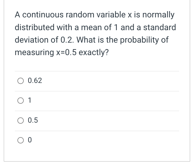 A continuous random variable x is normally
distributed with a mean of 1 and a standard
deviation of 0.2. What is the probability of
measuring x=0.5 exactly?
O 0.62
O 1
O 0.5
O 0
