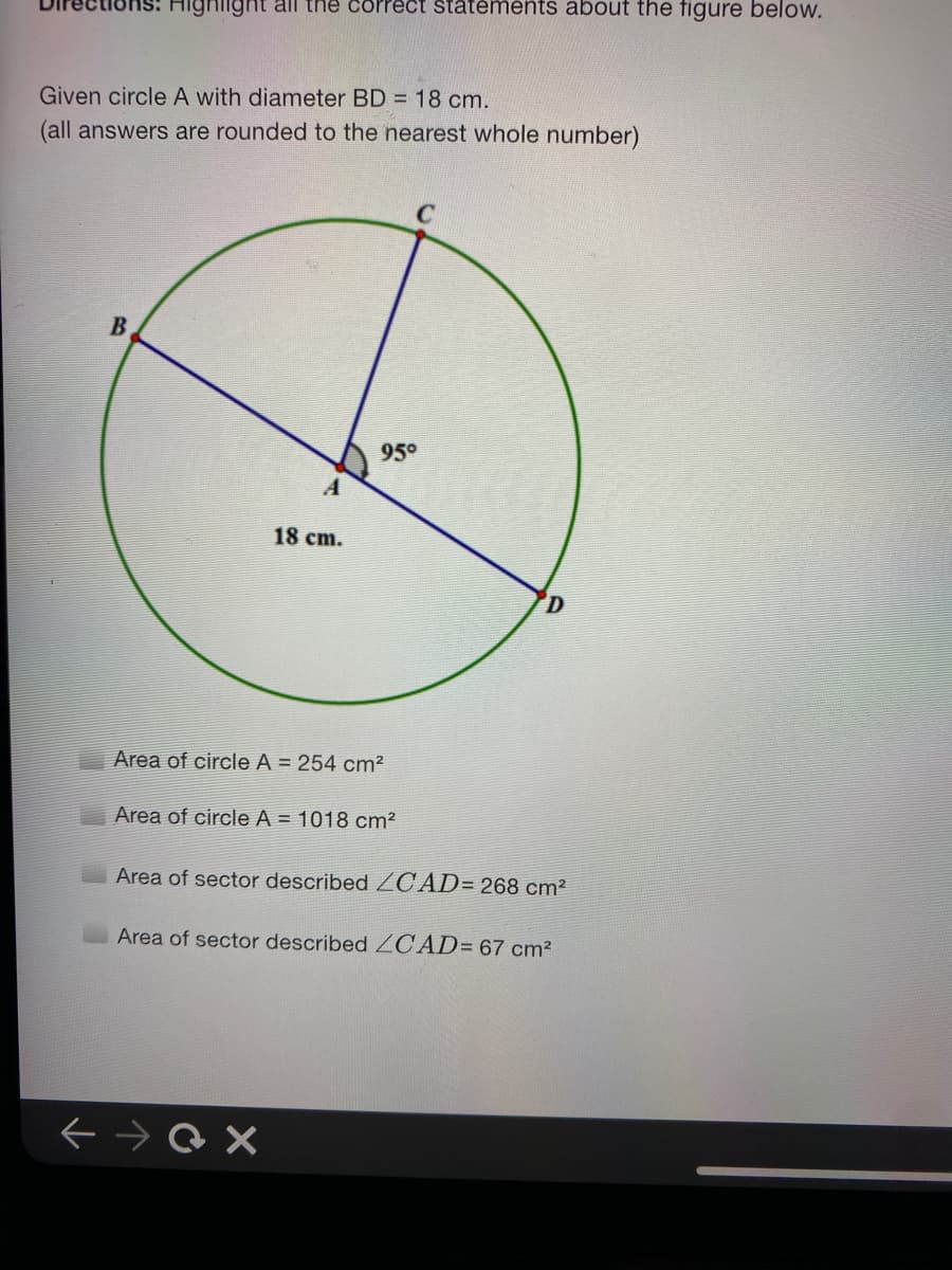 Highiight all the correct statements about the figure below.
Given circle A with diameter BD = 18 cm.
(all answers are rounded to the nearest whole number).
95°
18 cm.
Area of circle A = 254 cm?
Area of circle A = 1018 cm2
Area of sector described ZCAD= 268 cm2
Area of sector described ZCAD= 67 cm?
