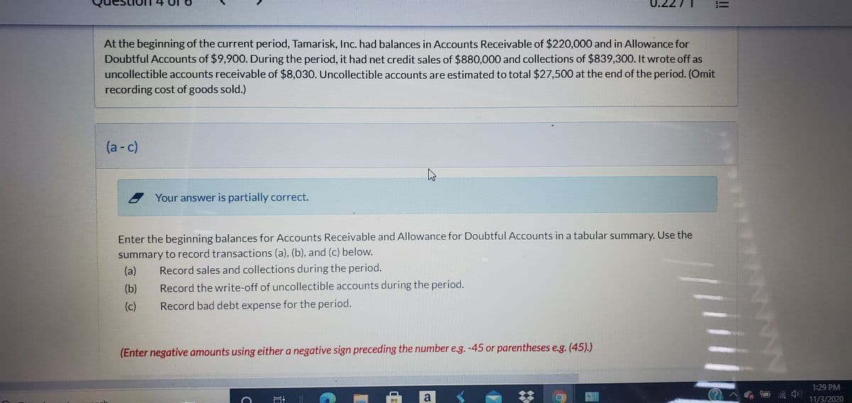 !!
At the beginning of the current period, Tamarisk, Inc. had balances in Accounts Receivable of $220,000 and in Allowance for
Doubtful Accounts of $9,90O. During the period, it had net credit sales of $880,000 and collections of $839,300. It wrote off as
uncollectible accounts receivable of $8,030. Uncollectible accounts are estimated to total $27,500 at the end of the period. (Omit
recording cost of goods sold.)
(a- c)
Your answer is partially correct.
Enter the beginning balances for Accounts Receivable and Allowance for Doubtful Accounts in a tabular summary. Use the
summary to record transactions (a), (b), and (c) below.
Record sales and collections during the period.
(a)
(b)
Record the write-off of uncollectible accounts during the period.
(c)
Record bad debt expense for the period.
(Enter negative amounts using either a negative sign preceding the number e.g. -45 or parentheses e.g. (45).)
1:29 PM
a
11/3/2020
