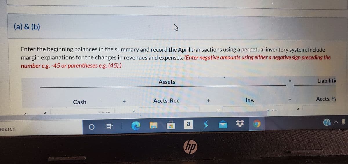 (a) & (b)
Enter the beginning balances in the summary and record the April transactions using a perpetual inventory system. Include
margin explanations for the changes in revenues and expenses. (Enter negative amounts using either a negative sign preceding the
number e.g. -45 or parentheses e.g. (45).)
Assets
Liabilitie
Accts. Rec.
Inv.
Accts. Pa
Cash
a
search
hp
it
t.
