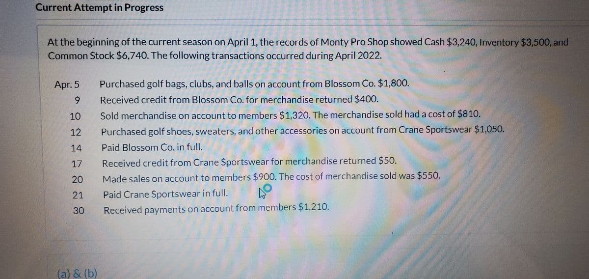 Current Attempt in Progress
At the beginning of the current season on April 1, the records of Monty Pro Shop showed Cash $3,240, Inventory $3,500, and
Common Stock $6,740. The following transactions occurred during April 2022.
Apr. 5
Purchased golf bags, clubs, and balls on account from Blossom Co. $1,800.
6.
Received credit from Blossom Co. for merchandise returned $400.
10
Sold merchandise on account to members $1.320. The merchandise sold had a cost of $810.
12
Purchased golf shoes, sweaters, and other accessories on account from Crane Sportswear $1,050.
14
Paid Blossom Co. in full.
17
Received credit from Crane Sportswear for merchandise returned $50.
20
Made sales on account to members $900. The cost of merchandise sold was $550.
21
Paid Crane Sportswear in full.
30
Received payments on account from members $1,210.
(a) & (b)
