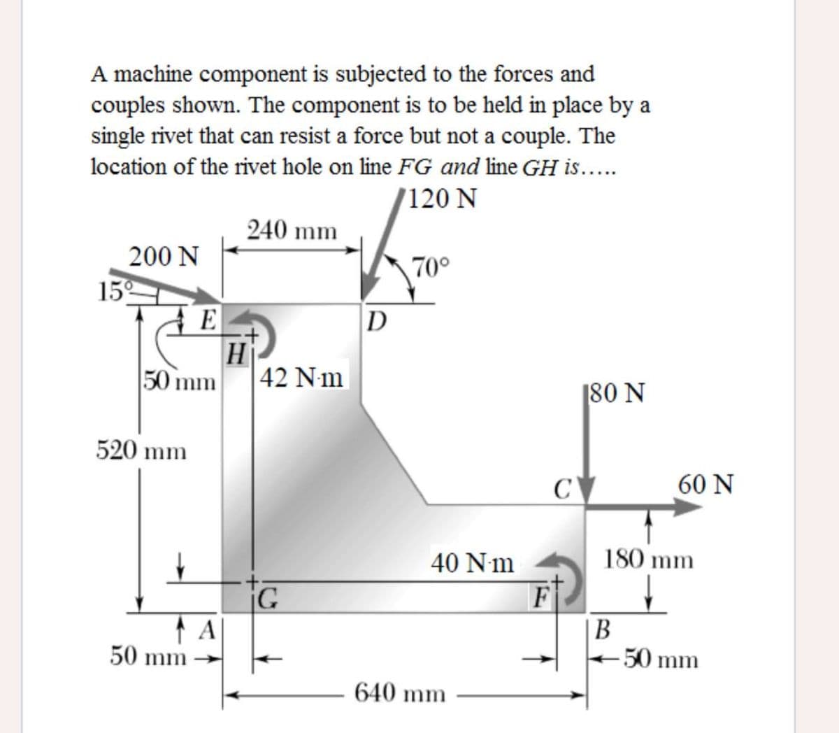 A machine component is subjected to the forces and
couples shown. The component is to be held in place by a
single rivet that can resist a force but not a couple. The
location of the rivet hole on line FG and line GH is...
120 N
240 mm
200 N
15
E
70°
D
H
50 mm
42 Nm
[80 N
520 mm
C
60 N
40 Nm
180 mm
iG
F
A
50 mm
|B
-50 mm
640 mm
