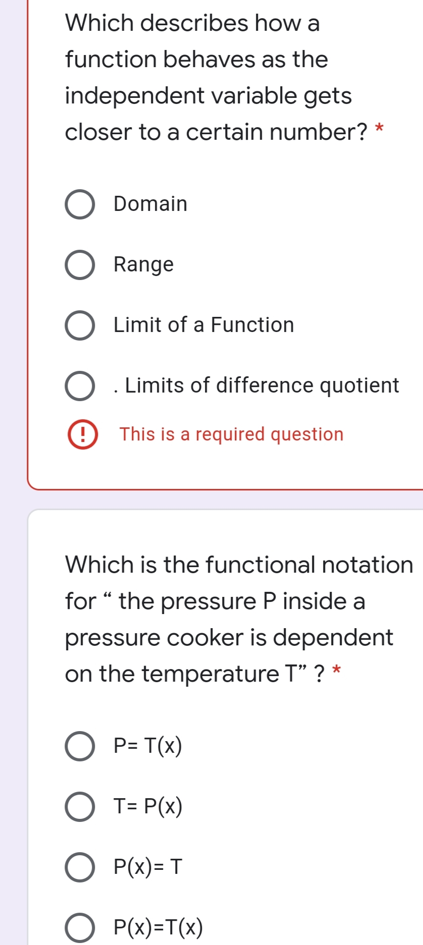 Which describes how a
function behaves as the
independent variable gets
closer to a certain number? *
Domain
Range
Limit of a Function
. Limits of difference quotient
This is a required question
Which is the functional notation
for “ the pressure P inside a
66
pressure cooker is dependent
on the temperature T" ? *
P= T(x)
O T= P(x)
P(x)= T
O P(x)=T(x)

