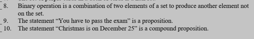 _8.
Binary operation is a combination of two elements of a set to produce another element not
on the set.
9.
The statement “You have to pass the exam" is a proposition.
10.
The statement “Christmas is on December 25" is a compound proposition.
