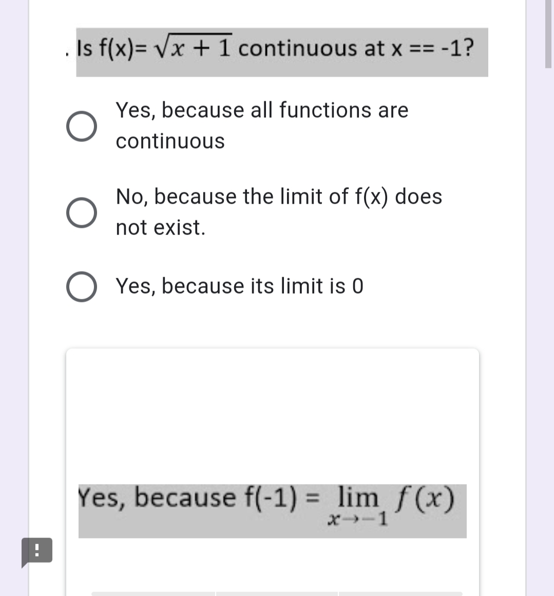 Is f(x)= Vx + 1 continuous at x == -1?
Yes, because all functions are
continuous
No, because the limit of f(x) does
not exist.
Yes, because its limit is 0
Yes, because f(-1) = lim f (x)
%3D
x-1
