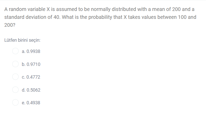 A random variable X is assumed to be normally distributed with a mean of 200 and a
standard deviation of 40. What is the probability that X takes values between 100 and
200?
Lütfen birini seçin:
a. 0.9938
b. 0.9710
c. 0.4772
d. 0.5062
e. 0.4938
